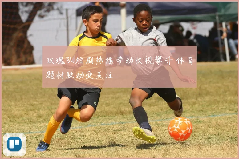 玫瑰队短剧热播带动收视攀升 体育题材联动受关注