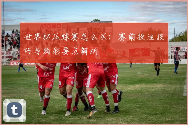 世界杯压球赛怎么买：赛前投注技巧与购彩要点解析