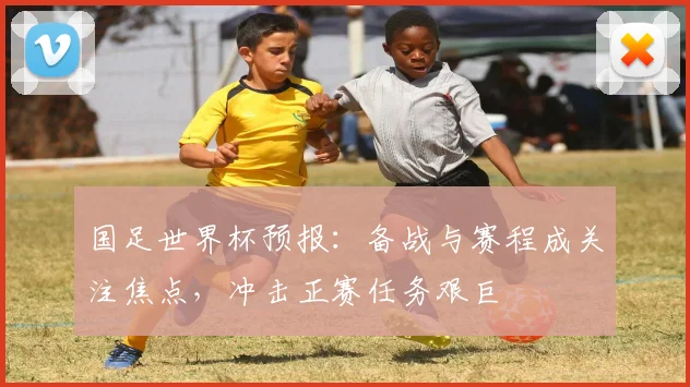 国足世界杯预报:备战与赛程成关注焦点,冲击正赛任务艰巨
