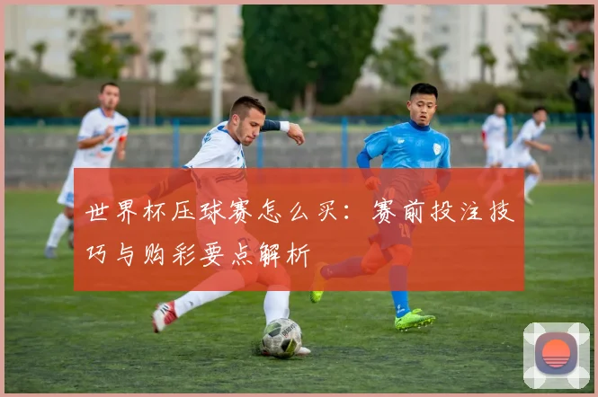 世界杯压球赛怎么买：赛前投注技巧与购彩要点解析