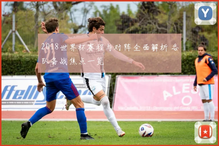 2018世界杯赛程与对阵全面解析 各队备战焦点一览
