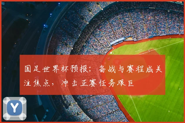国足世界杯预报:备战与赛程成关注焦点,冲击正赛任务艰巨