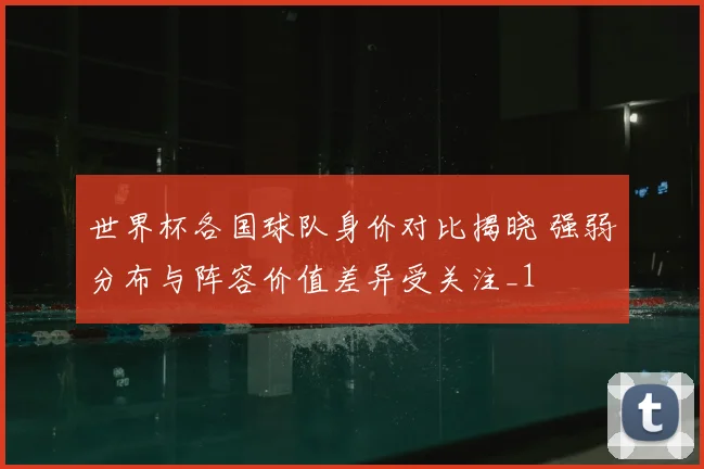 世界杯各国球队身价对比揭晓 强弱分布与阵容价值差异受关注_1