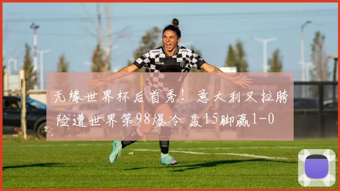 无缘世界杯后首秀!意大利又拉胯 险遭世界第98爆冷 轰15脚赢1-0