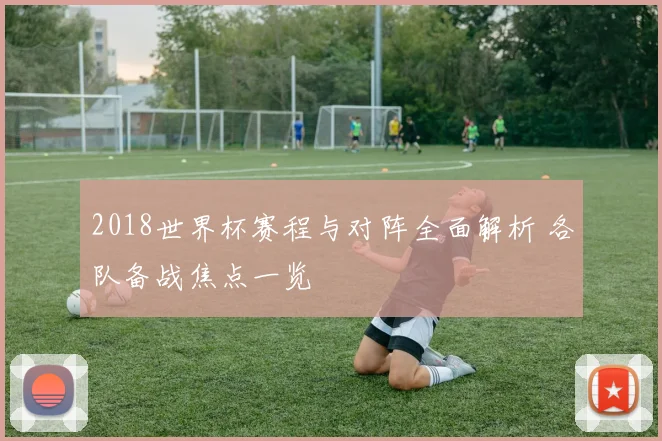 2018世界杯赛程与对阵全面解析 各队备战焦点一览