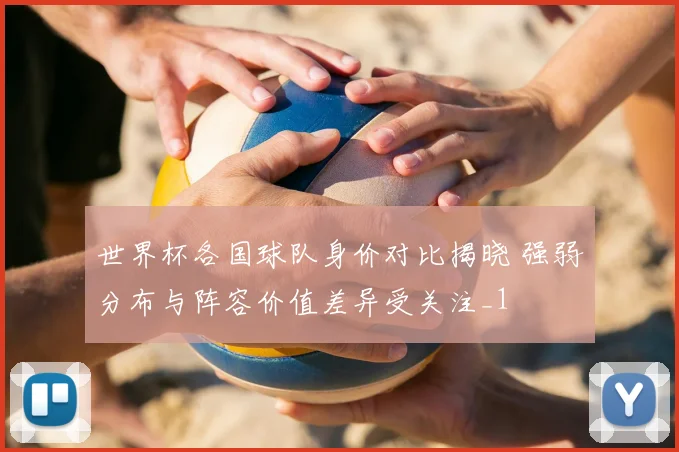 世界杯各国球队身价对比揭晓 强弱分布与阵容价值差异受关注_1