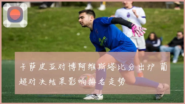 卡萨皮亚对博阿维斯塔比分出炉 葡超对决结果影响排名走势