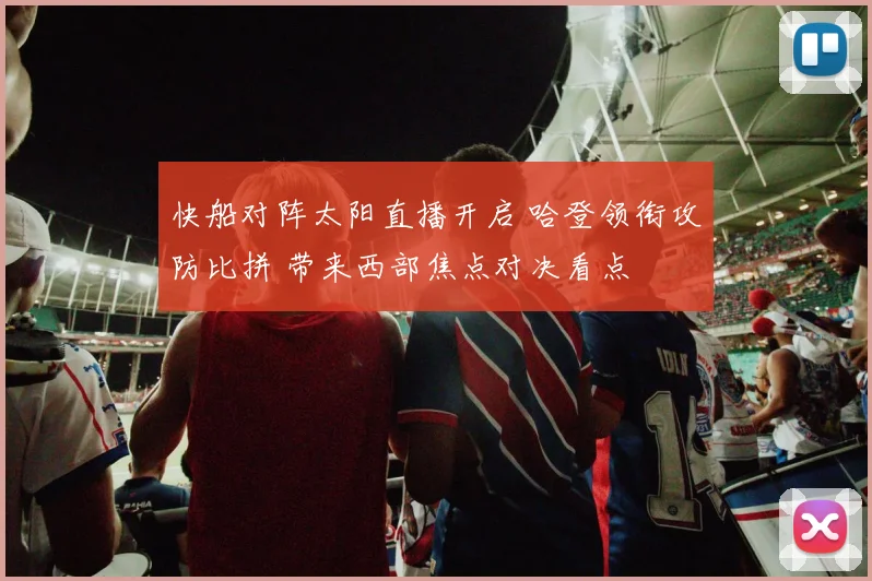 快船对阵太阳直播开启 哈登领衔攻防比拼 带来西部焦点对决看点