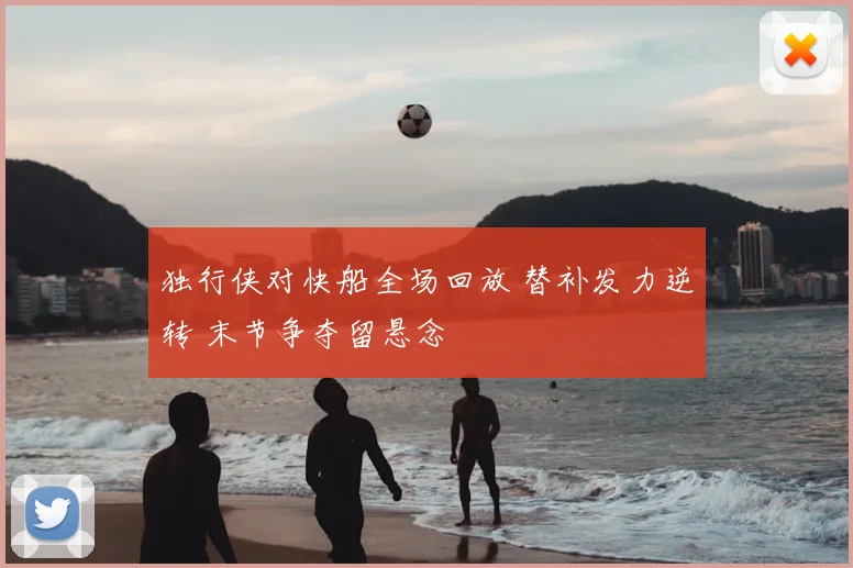 独行侠对快船全场回放 替补发力逆转 末节争夺留悬念