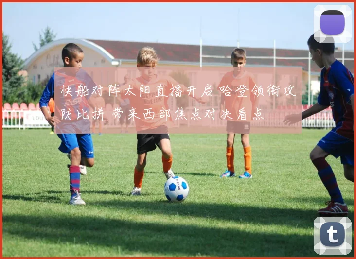 快船对阵太阳直播开启 哈登领衔攻防比拼 带来西部焦点对决看点