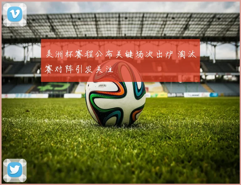 美洲杯赛程公布关键场次出炉 淘汰赛对阵引发关注