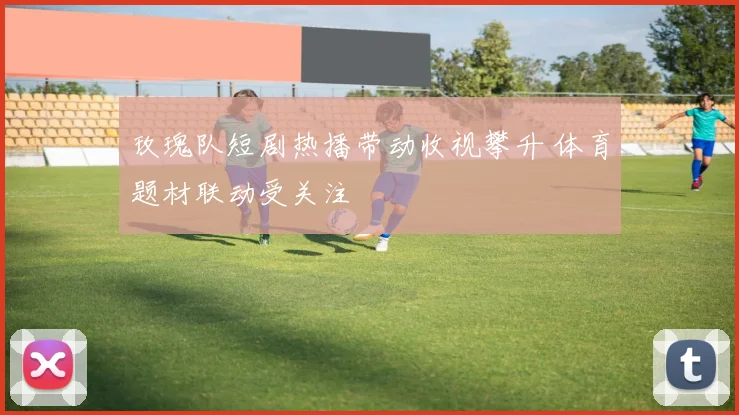 玫瑰队短剧热播带动收视攀升 体育题材联动受关注